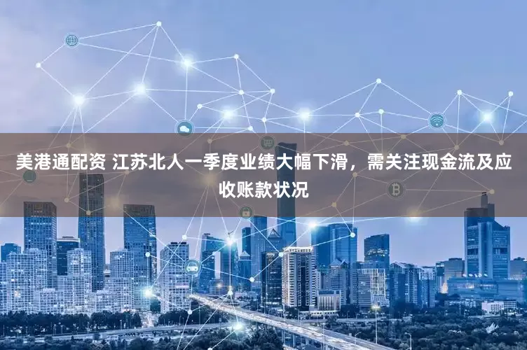 美港通配资 江苏北人一季度业绩大幅下滑，需关注现金流及应收账款状况