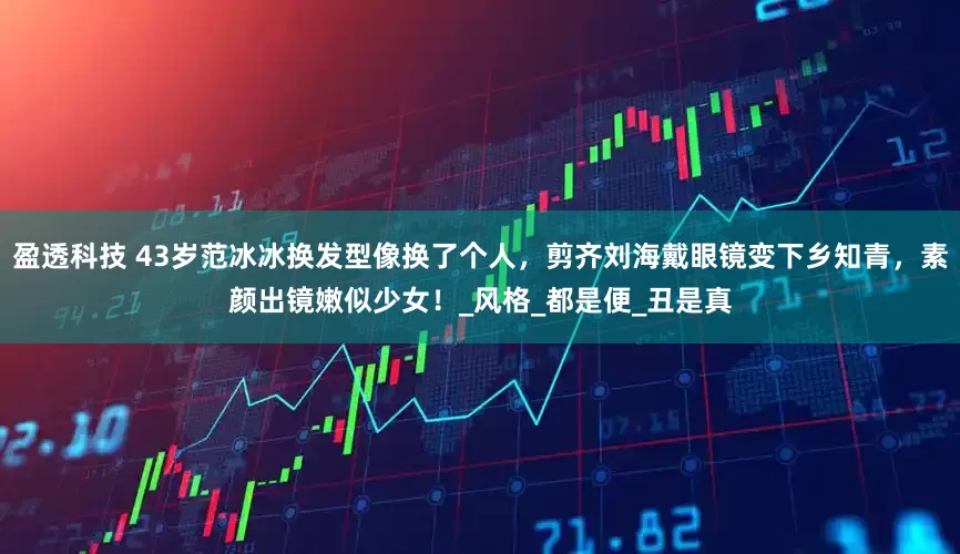 盈透科技 43岁范冰冰换发型像换了个人，剪齐刘海戴眼镜变下乡知青，素颜出镜嫩似少女！_风格_都是便_丑是真