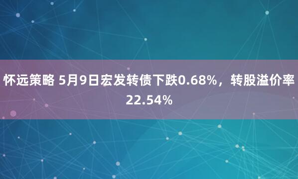 怀远策略 5月9日宏发转债下跌0.68%，转股溢价率22.54%