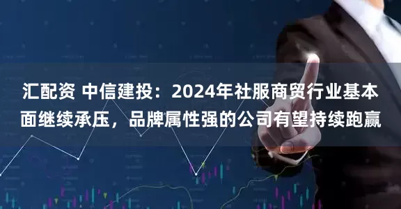 汇配资 中信建投：2024年社服商贸行业基本面继续承压，品牌属性强的公司有望持续跑赢