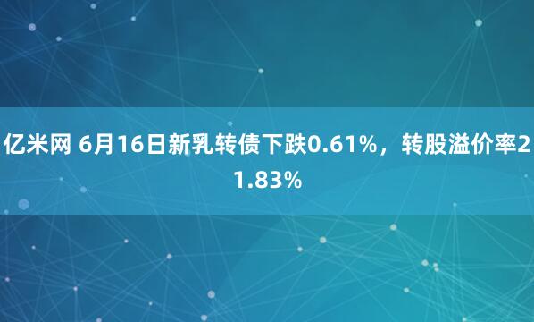 亿米网 6月16日新乳转债下跌0.61%，转股溢价率21.83%