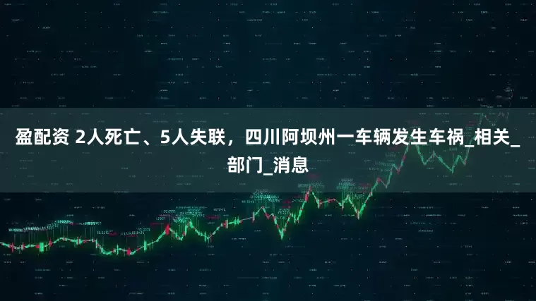 盈配资 2人死亡、5人失联，四川阿坝州一车辆发生车祸_相关_部门_消息