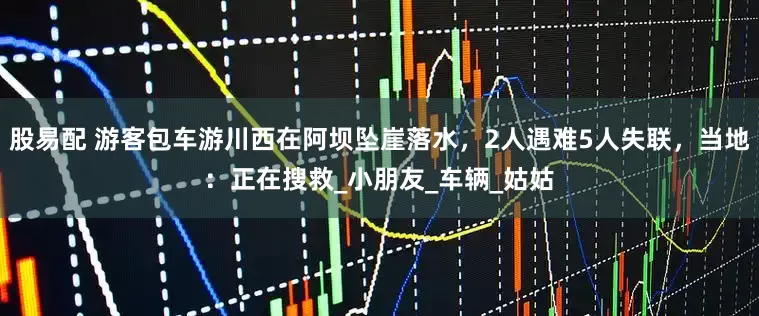 股易配 游客包车游川西在阿坝坠崖落水，2人遇难5人失联，当地：正在搜救_小朋友_车辆_姑姑