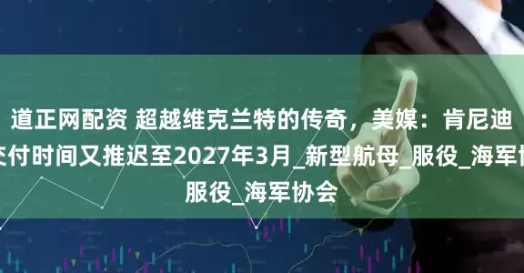 道正网配资 超越维克兰特的传奇，美媒：肯尼迪号交付时间又推迟至2027年3月_新型航母_服役_海军协会