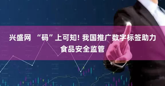 兴盛网  “码”上可知! 我国推广数字标签助力食品安全监管