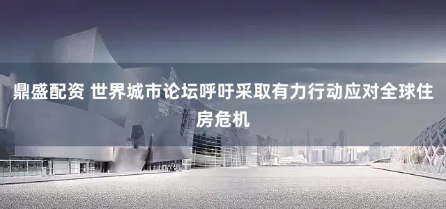 鼎盛配资 世界城市论坛呼吁采取有力行动应对全球住房危机
